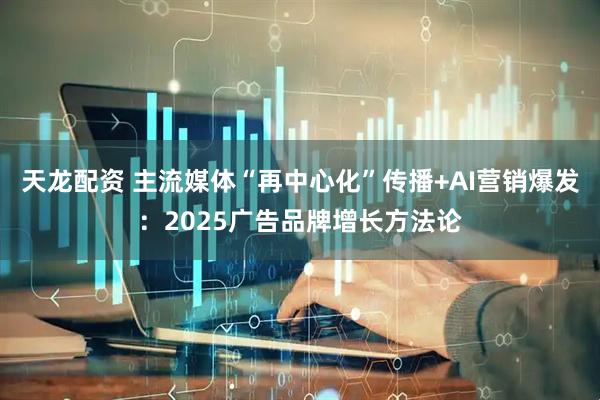 天龙配资 主流媒体“再中心化”传播+AI营销爆发：2025广告品牌增长方法论