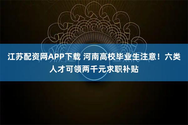 江苏配资网APP下载 河南高校毕业生注意！六类人才可领两千元求职补贴