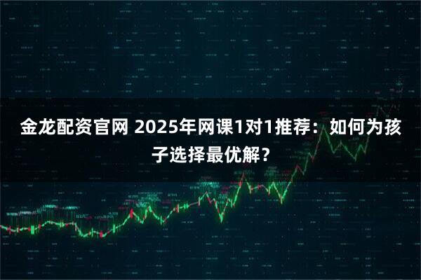 金龙配资官网 2025年网课1对1推荐：如何为孩子选择最优解？