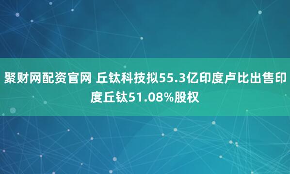 聚财网配资官网 丘钛科技拟55.3亿印度卢比出售印度丘钛51.08%股权
