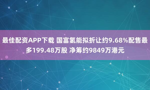 最佳配资APP下载 国富氢能拟折让约9.68%配售最多199.48万股 净筹约9849万港元