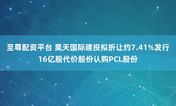 至尊配资平台 昊天国际建投拟折让约7.41%发行16亿股代价股份认购PCL股份