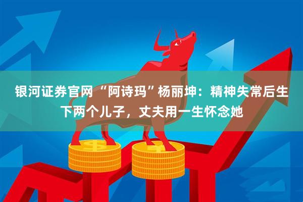 银河证券官网 “阿诗玛”杨丽坤：精神失常后生下两个儿子，丈夫用一生怀念她