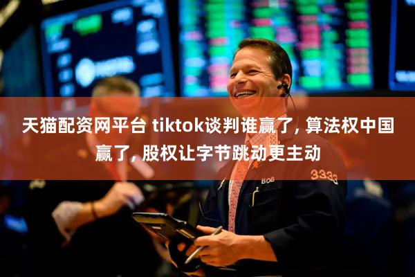 天猫配资网平台 tiktok谈判谁赢了, 算法权中国赢了, 股权让字节跳动更主动