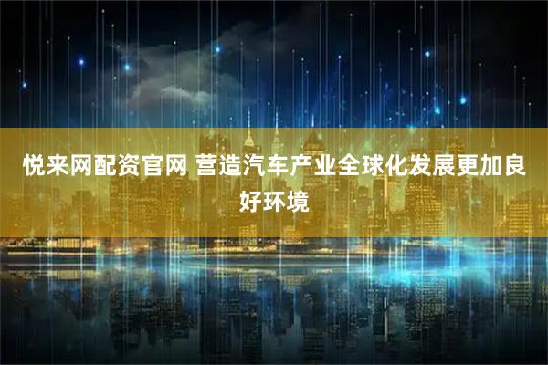 悦来网配资官网 营造汽车产业全球化发展更加良好环境