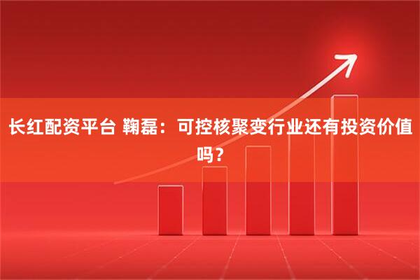 长红配资平台 鞠磊：可控核聚变行业还有投资价值吗？