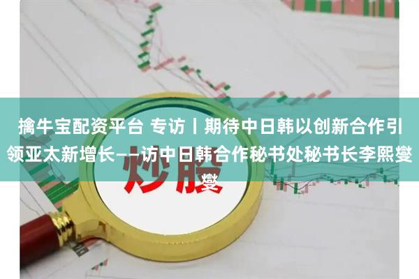 擒牛宝配资平台 专访丨期待中日韩以创新合作引领亚太新增长——访中日韩合作秘书处秘书长李熙燮
