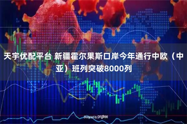 天宇优配平台 新疆霍尔果斯口岸今年通行中欧（中亚）班列突破8000列