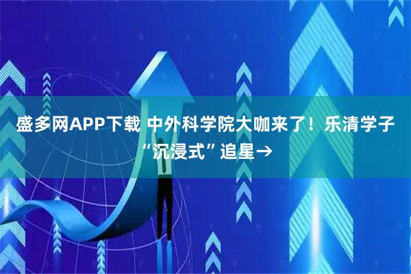 盛多网APP下载 中外科学院大咖来了！乐清学子“沉浸式”追星→