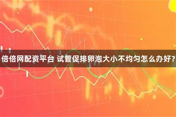 倍倍网配资平台 试管促排卵泡大小不均匀怎么办好？