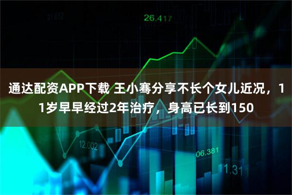 通达配资APP下载 王小骞分享不长个女儿近况，11岁早早经过2年治疗，身高已长到150
