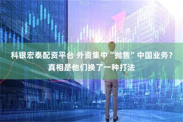 科银宏泰配资平台 外资集中“抛售”中国业务？真相是他们换了一种打法