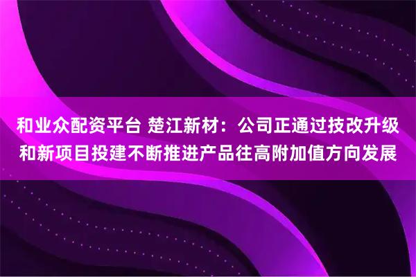 和业众配资平台 楚江新材：公司正通过技改升级和新项目投建不断推进产品往高附加值方向发展