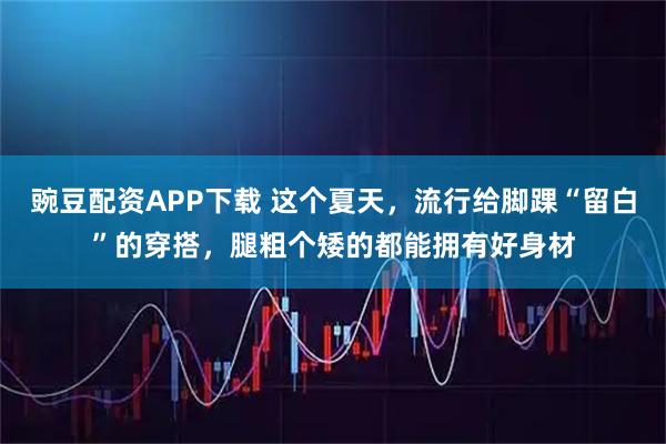 豌豆配资APP下载 这个夏天,流行给脚踝“留白”的穿搭,腿粗个矮的都能拥有好身材