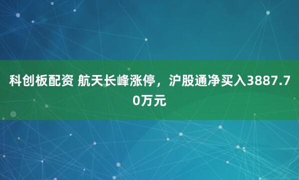 科创板配资 航天长峰涨停，沪股通净买入3887.70万元