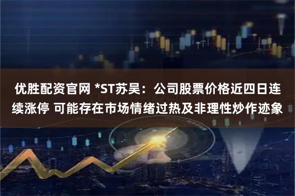 优胜配资官网 *ST苏吴：公司股票价格近四日连续涨停 可能存在市场情绪过热及非理性炒作迹象
