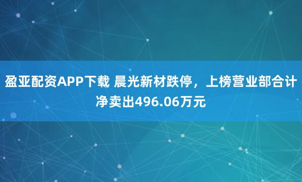 盈亚配资APP下载 晨光新材跌停，上榜营业部合计净卖出496.06万元