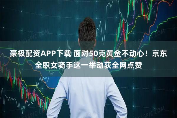豪极配资APP下载 面对50克黄金不动心！京东全职女骑手这一举动获全网点赞