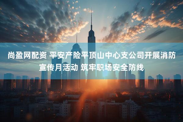 尚盈网配资 平安产险平顶山中心支公司开展消防宣传月活动 筑牢职场安全防线