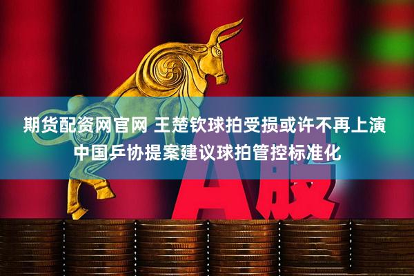 期货配资网官网 王楚钦球拍受损或许不再上演 中国乒协提案建议球拍管控标准化