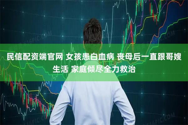 民信配资端官网 女孩患白血病 丧母后一直跟哥嫂生活 家庭倾尽全力救治