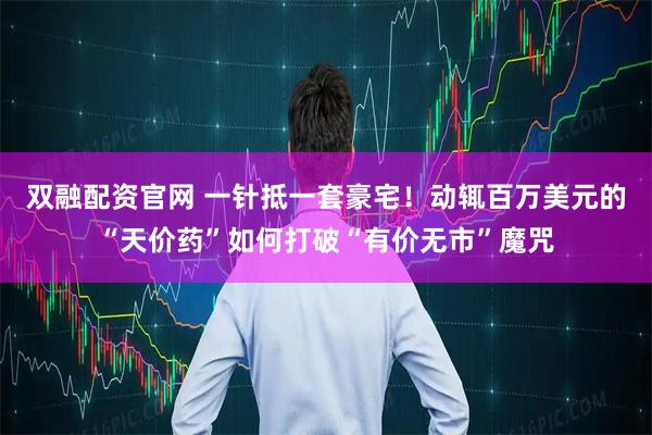 双融配资官网 一针抵一套豪宅！动辄百万美元的“天价药”如何打破“有价无市”魔咒