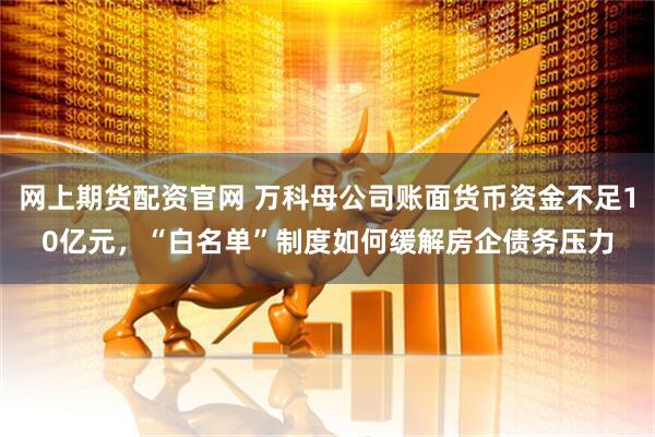 网上期货配资官网 万科母公司账面货币资金不足10亿元，“白名单”制度如何缓解房企债务压力