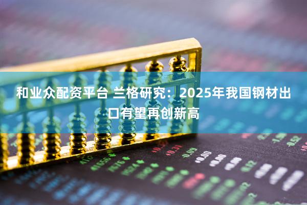 和业众配资平台 兰格研究：2025年我国钢材出口有望再创新高