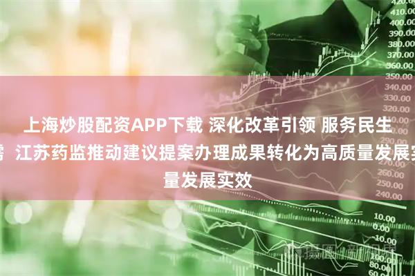 上海炒股配资APP下载 深化改革引领 服务民生急需  江苏药监推动建议提案办理成果转化为高质量发展实效