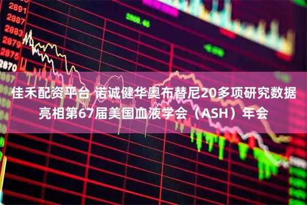 佳禾配资平台 诺诚健华奥布替尼20多项研究数据亮相第67届美国血液学会（ASH）年会