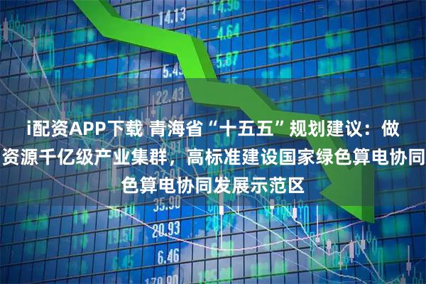 i配资APP下载 青海省“十五五”规划建议：做大做强盐湖资源千亿级产业集群，高标准建设国家绿色算电协同发展示范区