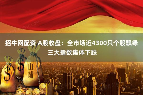 招牛网配资 A股收盘：全市场近4300只个股飘绿 三大指数集体下跌