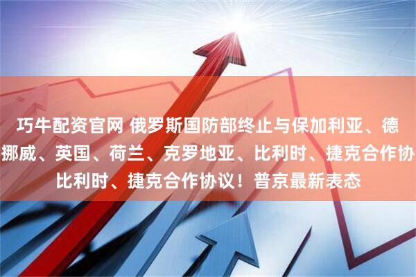 巧牛配资官网 俄罗斯国防部终止与保加利亚、德国、波兰、丹麦、挪威、英国、荷兰、克罗地亚、比利时、捷克合作协议！普京最新表态