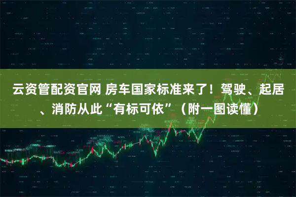 云资管配资官网 房车国家标准来了！驾驶、起居、消防从此“有标可依”（附一图读懂）