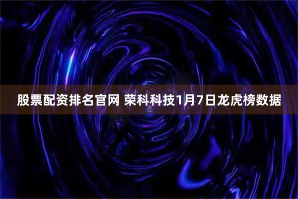 股票配资排名官网 荣科科技1月7日龙虎榜数据