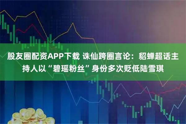 股友圈配资APP下载 诛仙跨圈言论：貂蝉超话主持人以“碧瑶粉丝”身份多次贬低陆雪琪