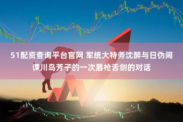 51配资查询平台官网 军统大特务沈醉与日伪间谍川岛芳子的一次唇枪舌剑的对话