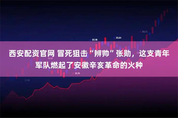 西安配资官网 冒死狙击“辨帅”张勋，这支青年军队燃起了安徽辛亥革命的火种