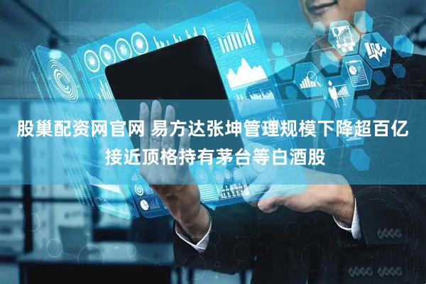 股巢配资网官网 易方达张坤管理规模下降超百亿 接近顶格持有茅台等白酒股