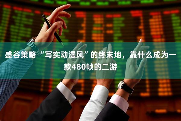 盛谷策略 “写实动漫风”的终末地，靠什么成为一款480帧的二游