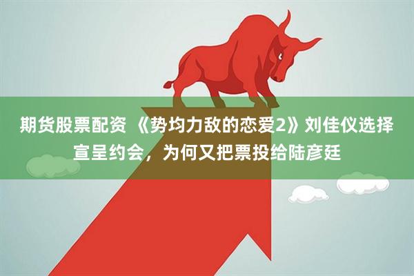 期货股票配资 《势均力敌的恋爱2》刘佳仪选择宣呈约会，为何又把票投给陆彦廷