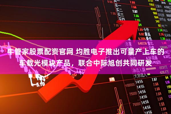 牛管家股票配资官网 均胜电子推出可量产上车的车载光模块产品，联合中际旭创共同研发