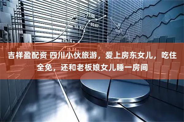吉祥盈配资 四川小伙旅游，爱上房东女儿，吃住全免，还和老板娘女儿睡一房间