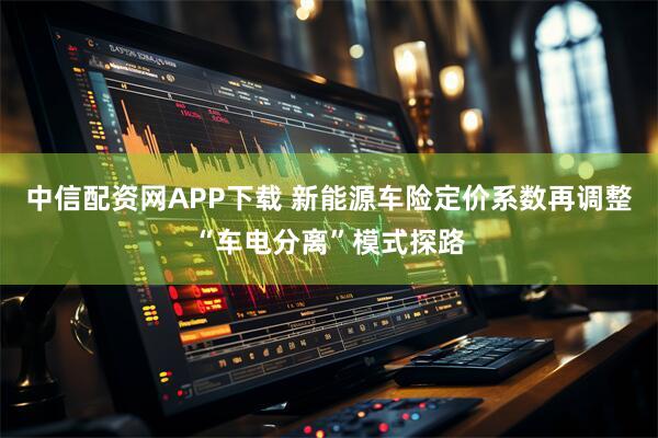 中信配资网APP下载 新能源车险定价系数再调整“车电分离”模式探路
