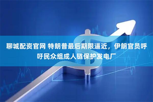 聊城配资官网 特朗普最后期限逼近，伊朗官员呼吁民众组成人链保护发电厂