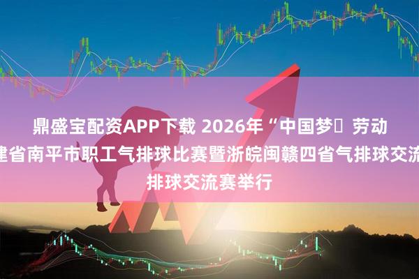 鼎盛宝配资APP下载 2026年“中国梦・劳动美”福建省南平市职工气排球比赛暨浙皖闽赣四省气排球交流赛举行